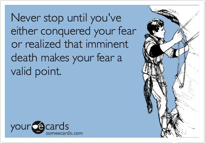 Never stop until you've
either conquered your fear
or realized that imminent
death makes your fear a
valid point.