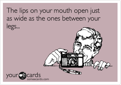 The lips on your mouth open just as wide as the ones between your legs...