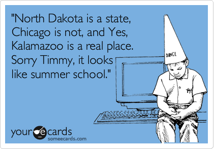 "North Dakota is a state,
Chicago is not, and Yes,
Kalamazoo is a real place.
Sorry Timmy, it looks         
like summer school."