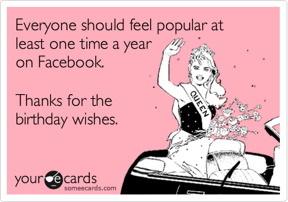 Everyone should feel popular at least one time a year
on Facebook.  

Thanks for the
birthday wishes.