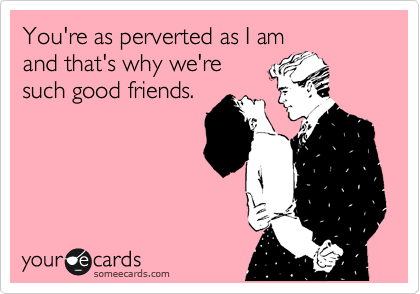 You're as perverted as I am
and that's why we're
such good friends.