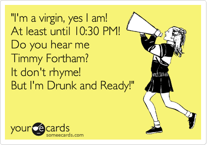 "I'm a virgin, yes I am!
At least until 10:30 PM!
Do you hear me 
Timmy Fortham?
It don't rhyme!
But I'm Drunk and Ready!"