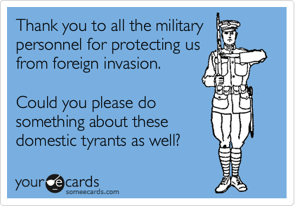 Thank you to all the military
personnel for protecting us
from foreign invasion. 

Could you please do
something about these
domestic tyrants as well?