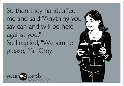 So then they handcuffed
me and said "Anything you
say can and will be held
against you." 
So I replied, "We aim to
please, Mr. Grey."