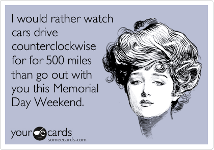I would rather watch
cars drive
counterclockwise
for for 500 miles
than go out with
you this Memorial
Day Weekend.