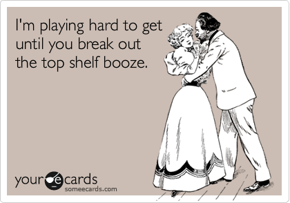 I'm playing hard to get
until you break out
the top shelf booze.