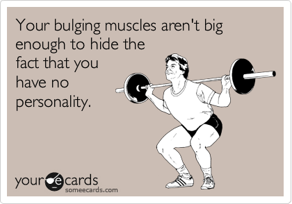 Your bulging muscles aren't big enough to hide the
fact that you
have no
personality.