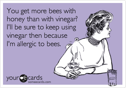 You get more bees with
honey than with vinegar?
I'll be sure to keep using
vinegar then because
I'm allergic to bees.