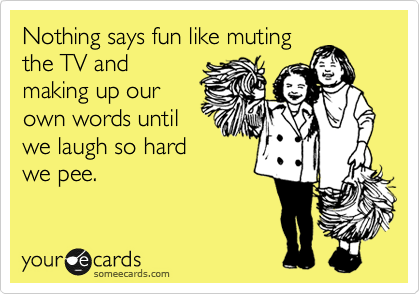 Nothing says fun like muting
the TV and
making up our
own words until
we laugh so hard
we pee.