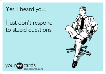 Yes, I heard you.  

I just don't respond
to stupid questions.