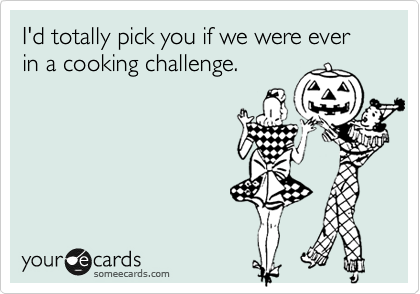 I'd totally pick you if we were ever
in a cooking challenge.