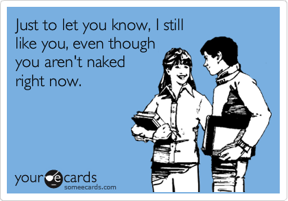 Just to let you know, I still
like you, even though
you aren't naked
right now.
