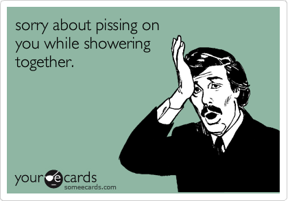 sorry about pissing on
you while showering
together.