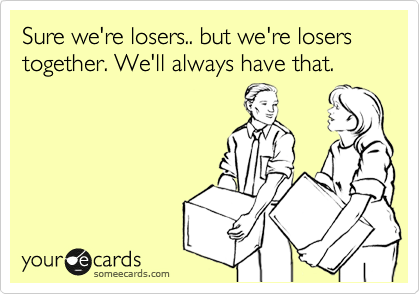 Sure we're losers.. but we're losers together. We'll always have that.