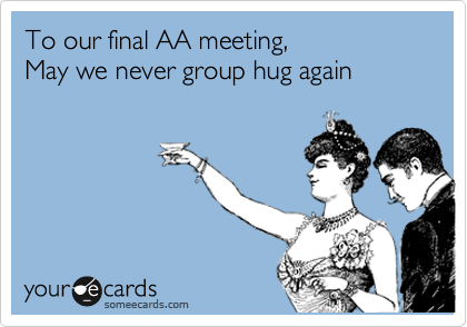 To our final AA meeting,
May we never group hug again