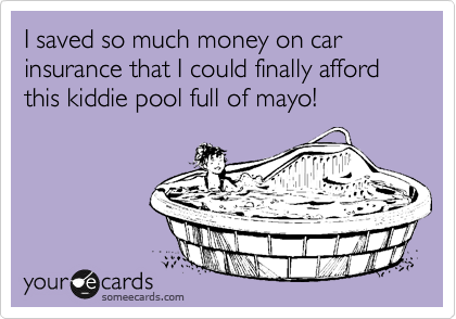 I saved so much money on car insurance that I could finally afford this kiddie pool full of mayo!