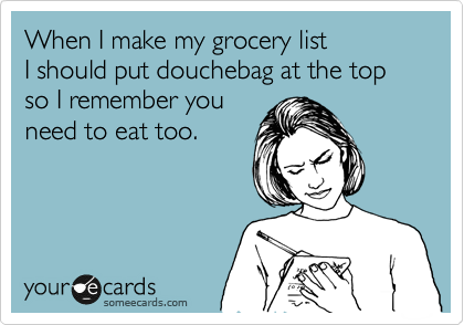 When I make my grocery list
I should put douchebag at the top so I remember you
need to eat too.