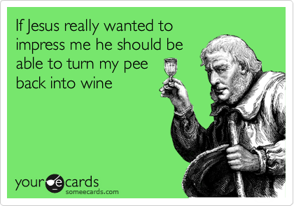 If Jesus really wanted to
impress me he should be
able to turn my pee
back into wine