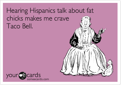 Hearing Hispanics talk about fat chicks makes me crave
Taco Bell. 