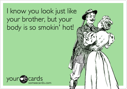 I know you look just like
your brother, but your
body is so smokin' hot!