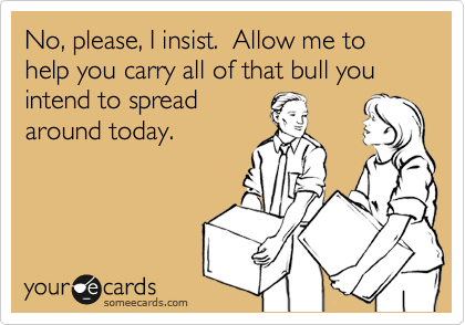 No, please, I insist.  Allow me to help you carry all of that bull you intend to spread
around today.