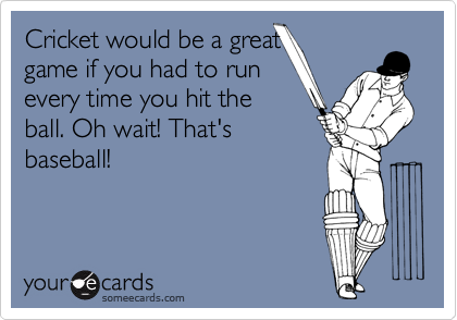 Cricket would be a great
game if you had to run
every time you hit the
ball. Oh wait! That's
baseball!