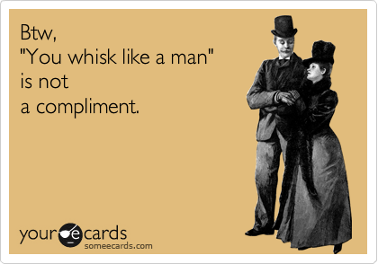 Btw,
"You whisk like a man"
is not
a compliment.