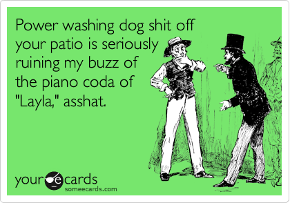 Power washing dog shit off
your patio is seriously
ruining my buzz of
the piano coda of
"Layla," asshat.