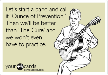 Let's start a band and call
it 'Ounce of Prevention.'
Then we'll be better
than 'The Cure' and
we won't even
have to practice.