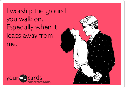 I worship the ground 
you walk on. 
Especially when it
leads away from
me.