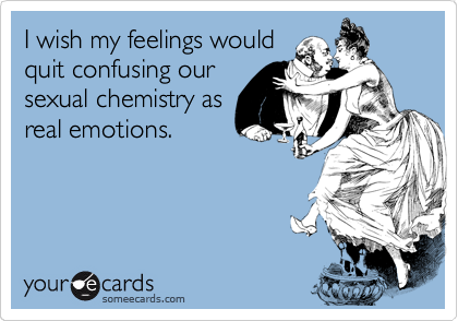 I wish my feelings would
quit confusing our
sexual chemistry as
real emotions.