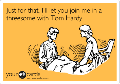 Just for that, I'll let you join me in a threesome with Tom Hardy