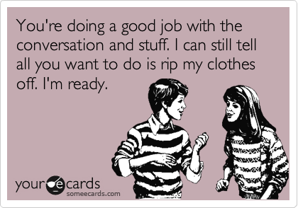 You're doing a good job with the conversation and stuff. I can still tell all you want to do is rip my clothes off. I'm ready.