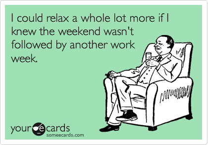 I could relax a whole lot more if I knew the weekend wasn't
followed by another work
week.