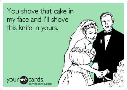 You shove that cake in
my face and I'll shove 
this knife in yours.
