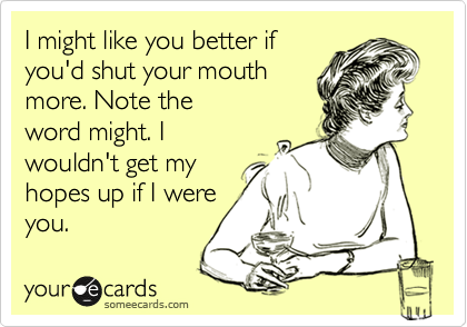 I might like you better if
you'd shut your mouth
more. Note the
word might. I
wouldn't get my 
hopes up if I were
you.  