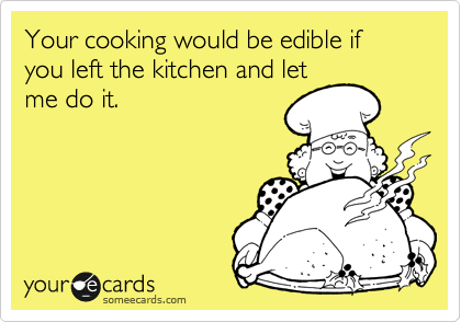 Your cooking would be edible if you left the kitchen and let
me do it.