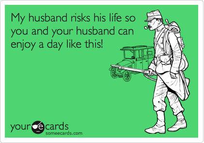 My husband risks his life so
you and your husband can
enjoy a day like this!