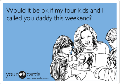 Would it be ok if my four kids and I called you daddy this weekend?