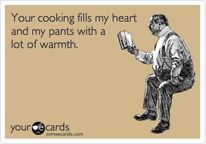 Your cooking fills my heart
and my pants with a
lot of warmth.