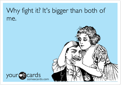 Why fight it? It's bigger than both of me.