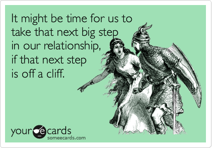 It might be time for us to
take that next big step
in our relationship,
if that next step
is off a cliff.