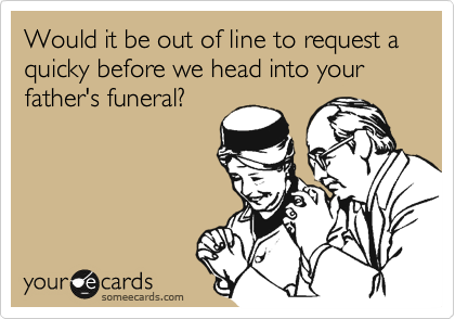 Would it be out of line to request a quicky before we head into your father's funeral?