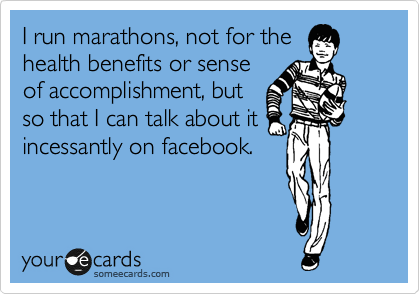 I run marathons, not for the
health benefits or sense
of accomplishment, but
so that I can talk about it
incessantly on facebook.