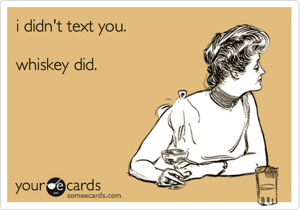 i didn't text you. 

whiskey did.