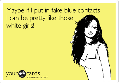 Maybe if I put in fake blue contacts
I can be pretty like those
white girls!