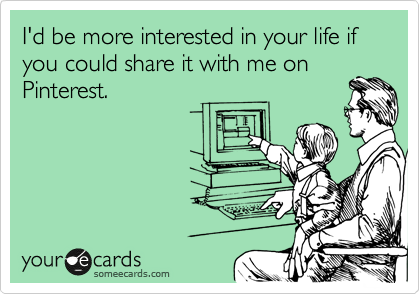 I'd be more interested in your life if you could share it with me on
Pinterest.