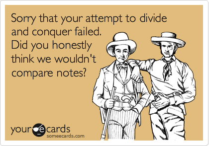 Sorry that your attempt to divide and conquer failed.
Did you honestly
think we wouldn't
compare notes?