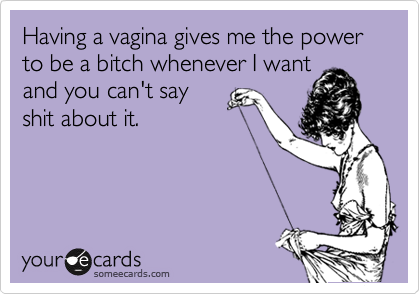 Having a vagina gives me the power to be a bitch whenever I want
and you can't say
shit about it. 