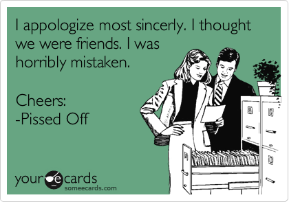 I appologize most sincerly. I thought we were friends. I was
horribly mistaken.

Cheers:
-Pissed Off